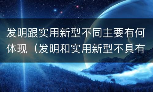 发明跟实用新型不同主要有何体现（发明和实用新型不具有什么特性）