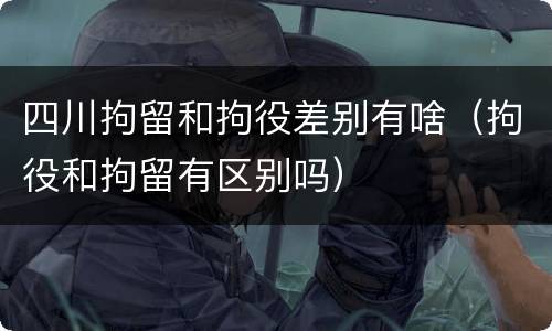 四川拘留和拘役差别有啥（拘役和拘留有区别吗）
