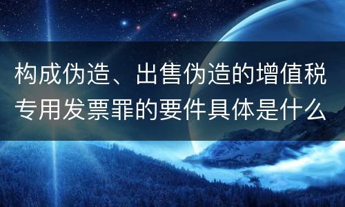 构成伪造、出售伪造的增值税专用发票罪的要件具体是什么