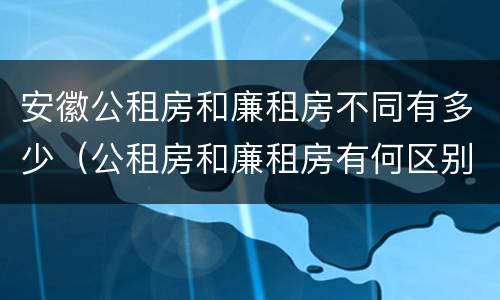 安徽公租房和廉租房不同有多少（公租房和廉租房有何区别）