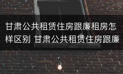 甘肃公共租赁住房跟廉租房怎样区别 甘肃公共租赁住房跟廉租房怎样区别呢