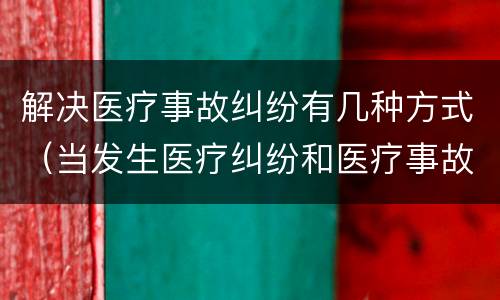 解决医疗事故纠纷有几种方式（当发生医疗纠纷和医疗事故时你如何做）