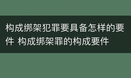 构成绑架犯罪要具备怎样的要件 构成绑架罪的构成要件