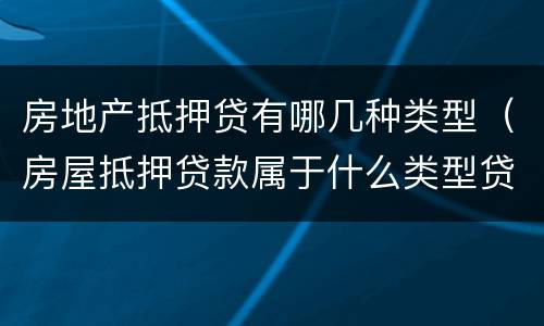 房地产抵押贷有哪几种类型（房屋抵押贷款属于什么类型贷款）