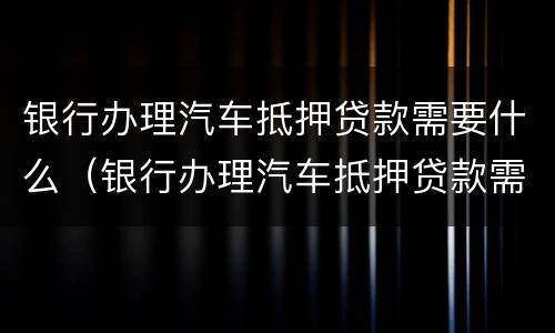 银行办理汽车抵押贷款需要什么（银行办理汽车抵押贷款需要什么条件）