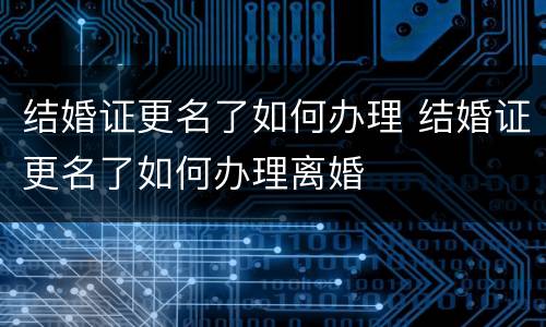 结婚证更名了如何办理 结婚证更名了如何办理离婚
