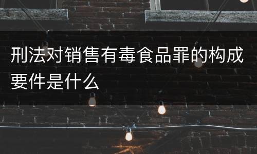 刑法对销售有毒食品罪的构成要件是什么