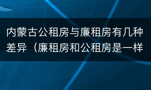 内蒙古公租房与廉租房有几种差异（廉租房和公租房是一样的吗）