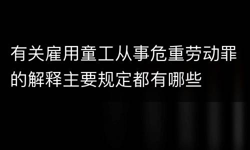 有关雇用童工从事危重劳动罪的解释主要规定都有哪些