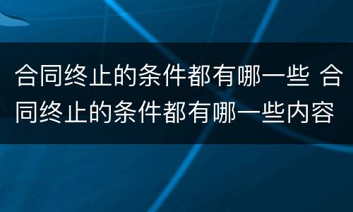 合同终止的条件都有哪一些 合同终止的条件都有哪一些内容
