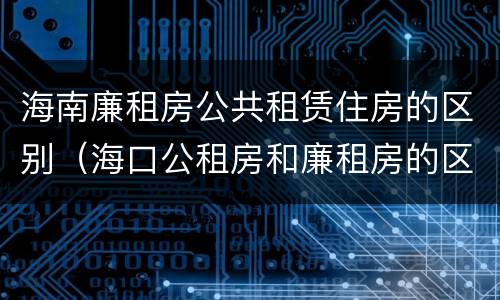 海南廉租房公共租赁住房的区别（海口公租房和廉租房的区别）