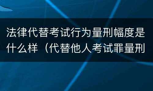 法律代替考试行为量刑幅度是什么样（代替他人考试罪量刑）