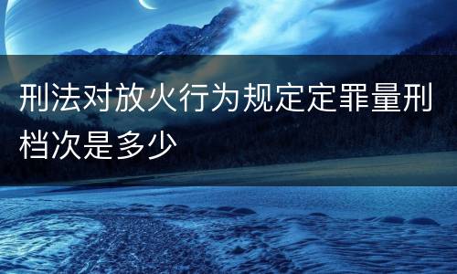 刑法对放火行为规定定罪量刑档次是多少