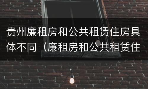 贵州廉租房和公共租赁住房具体不同（廉租房和公共租赁住房的区别）