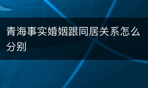 青海事实婚姻跟同居关系怎么分别