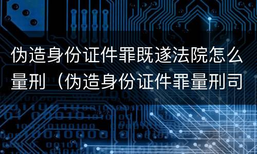 伪造身份证件罪既遂法院怎么量刑（伪造身份证件罪量刑司法解释）