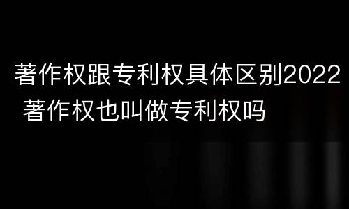 著作权跟专利权具体区别2022 著作权也叫做专利权吗