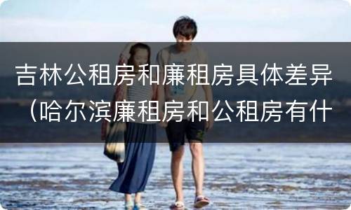 吉林公租房和廉租房具体差异（哈尔滨廉租房和公租房有什么区别）