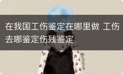 在我国工伤鉴定在哪里做 工伤去哪鉴定伤残鉴定