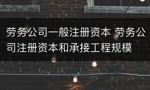 劳务公司一般注册资本 劳务公司注册资本和承接工程规模