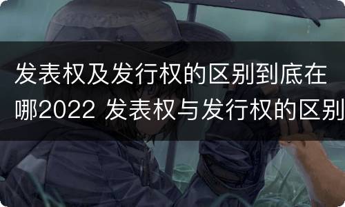 发表权及发行权的区别到底在哪2022 发表权与发行权的区别