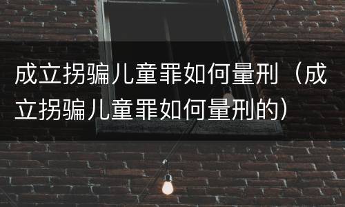成立拐骗儿童罪如何量刑（成立拐骗儿童罪如何量刑的）