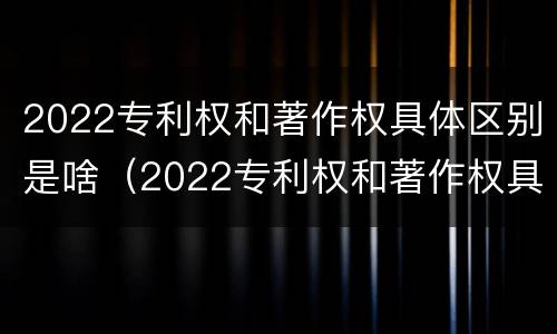 2022专利权和著作权具体区别是啥（2022专利权和著作权具体区别是啥呢）