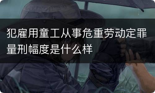 犯雇用童工从事危重劳动定罪量刑幅度是什么样