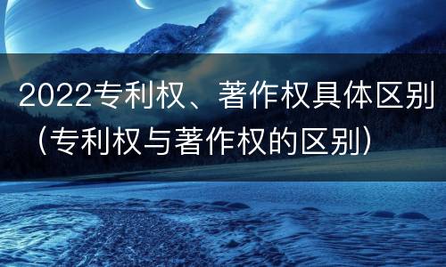 2022专利权、著作权具体区别（专利权与著作权的区别）