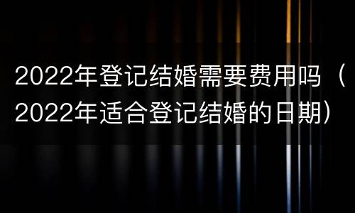 2022年登记结婚需要费用吗（2022年适合登记结婚的日期）
