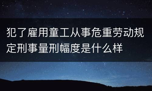 犯了雇用童工从事危重劳动规定刑事量刑幅度是什么样
