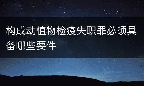 构成动植物检疫失职罪必须具备哪些要件