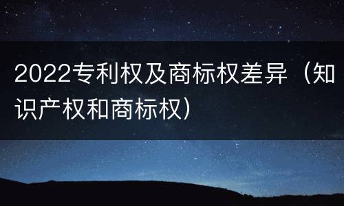 2022专利权及商标权差异（知识产权和商标权）