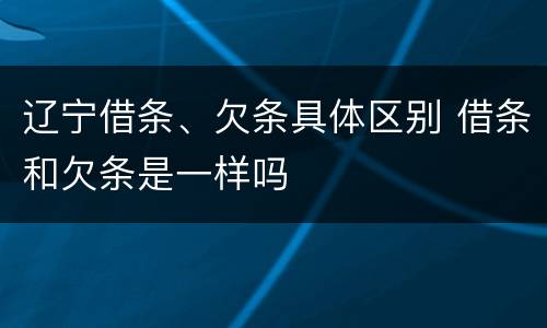 辽宁借条、欠条具体区别 借条和欠条是一样吗