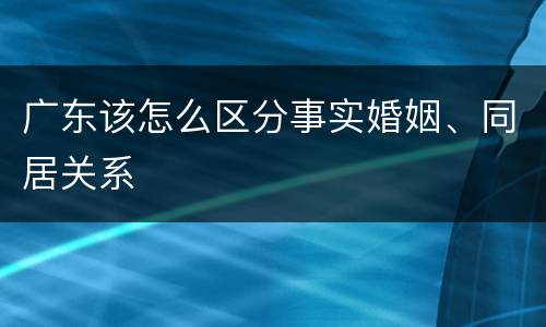 广东该怎么区分事实婚姻、同居关系