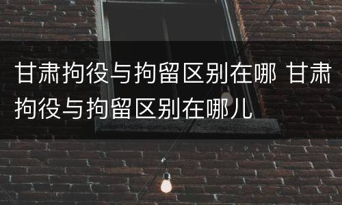 甘肃拘役与拘留区别在哪 甘肃拘役与拘留区别在哪儿