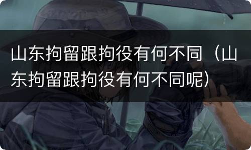 山东拘留跟拘役有何不同（山东拘留跟拘役有何不同呢）