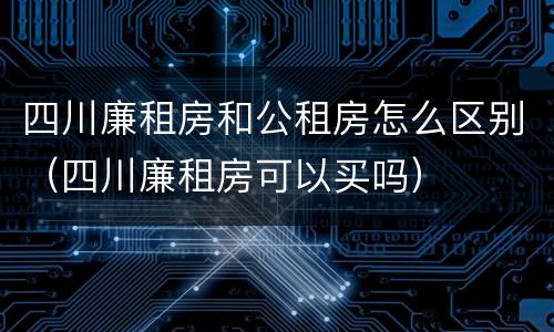 四川廉租房和公租房怎么区别（四川廉租房可以买吗）
