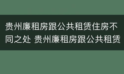 贵州廉租房跟公共租赁住房不同之处 贵州廉租房跟公共租赁住房不同之处有哪些