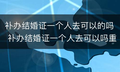 补办结婚证一个人去可以的吗 补办结婚证一个人去可以吗重