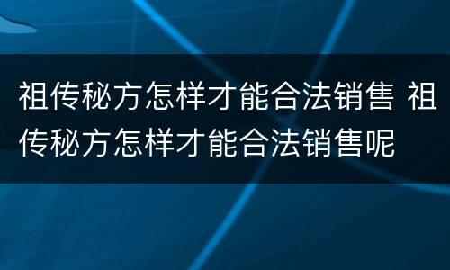 祖传秘方怎样才能合法销售 祖传秘方怎样才能合法销售呢