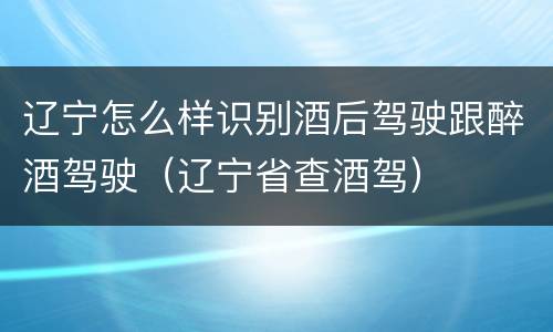 辽宁怎么样识别酒后驾驶跟醉酒驾驶（辽宁省查酒驾）
