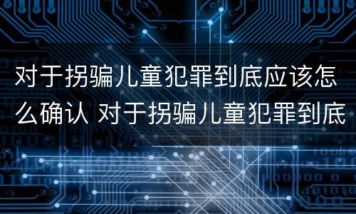 对于拐骗儿童犯罪到底应该怎么确认 对于拐骗儿童犯罪到底应该怎么确认自己