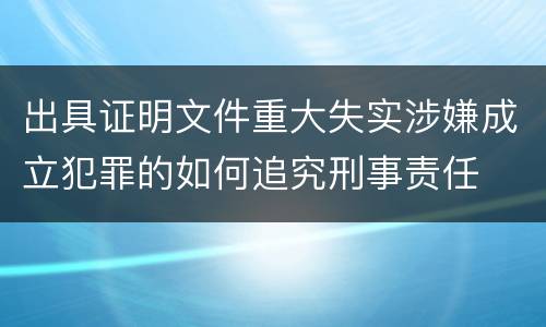 出具证明文件重大失实涉嫌成立犯罪的如何追究刑事责任