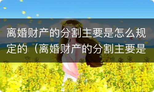 离婚财产的分割主要是怎么规定的（离婚财产的分割主要是怎么规定的呢）