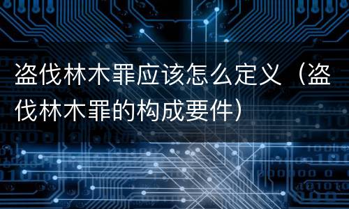 盗伐林木罪应该怎么定义（盗伐林木罪的构成要件）