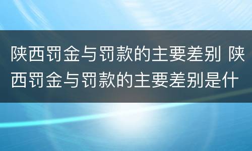 陕西罚金与罚款的主要差别 陕西罚金与罚款的主要差别是什么