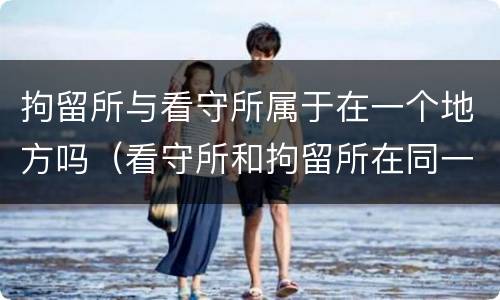 拘留所与看守所属于在一个地方吗（看守所和拘留所在同一个地方吗）