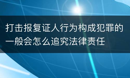 打击报复证人行为构成犯罪的一般会怎么追究法律责任