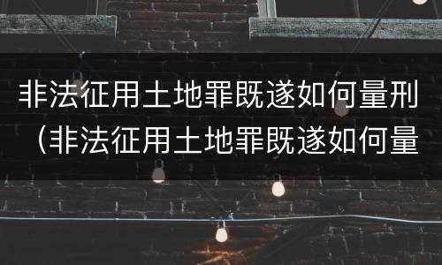 非法征用土地罪既遂如何量刑（非法征用土地罪既遂如何量刑的）